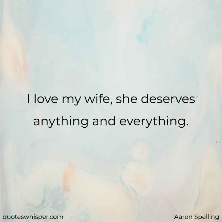  I love my wife, she deserves anything and everything. - Aaron Spelling