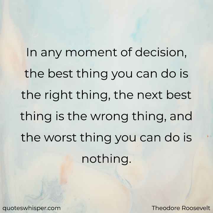  In any moment of decision, the best thing you can do is the right thing, the next best thing is the wrong thing, and the worst thing you can do is nothing.  - Theodore Roosevelt