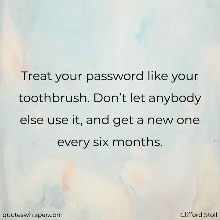  Treat your password like your toothbrush. Don’t let anybody else use it, and get a new one every six months. - Clifford Stoll