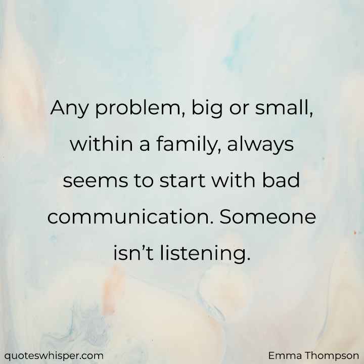  Any problem, big or small, within a family, always seems to start with bad communication. Someone isn’t listening. - Emma Thompson