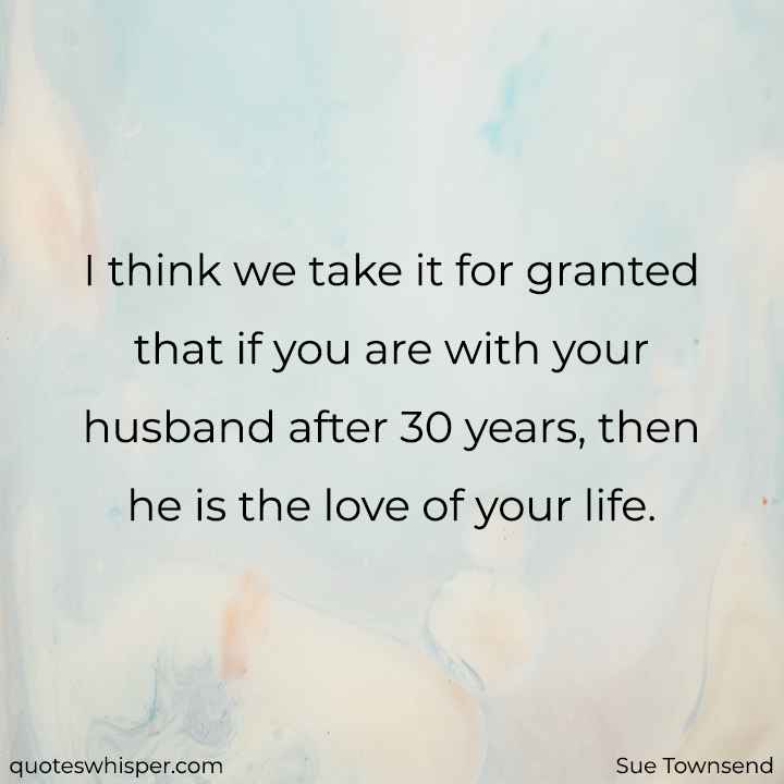  I think we take it for granted that if you are with your husband after 30 years, then he is the love of your life. - Sue Townsend