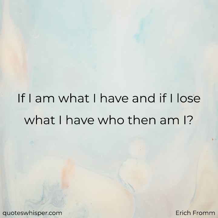  If I am what I have and if I lose what I have who then am I? - Erich Fromm