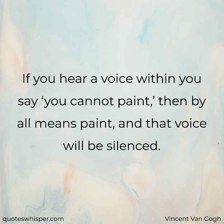 If you hear a voice within you say ‘you cannot paint,’ then by all means paint, and that voice will be silenced. - Vincent Van Gogh