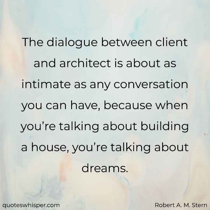  The dialogue between client and architect is about as intimate as any conversation you can have, because when you’re talking about building a house, you’re talking about dreams. - Robert A. M. Stern