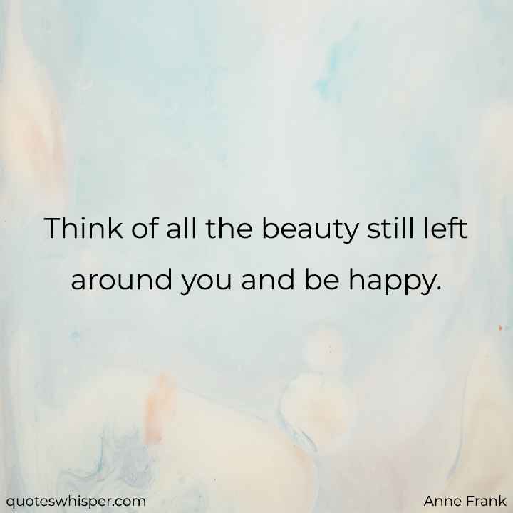 Think of all the beauty still left around you and be happy. - Anne Frank