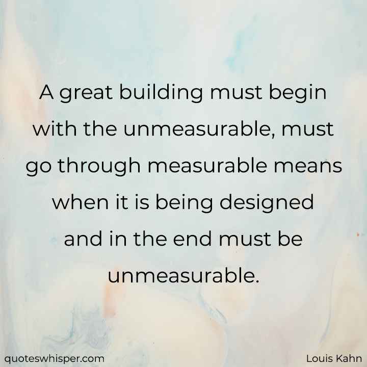  A great building must begin with the unmeasurable, must go through measurable means when it is being designed and in the end must be unmeasurable. - Louis Kahn