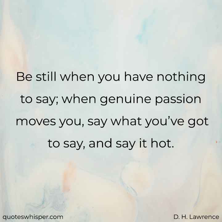  Be still when you have nothing to say; when genuine passion moves you, say what you’ve got to say, and say it hot. - D. H. Lawrence