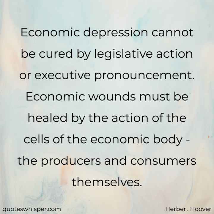  Economic depression cannot be cured by legislative action or executive pronouncement. Economic wounds must be healed by the action of the cells of the economic body - the producers and consumers themselves. - Herbert Hoover