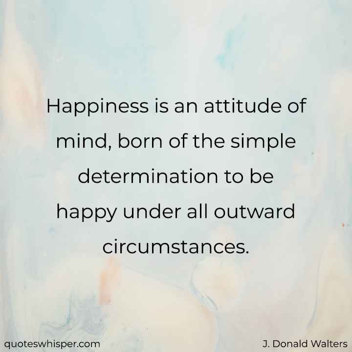  Happiness is an attitude of mind, born of the simple determination to be happy under all outward circumstances. - J. Donald Walters
