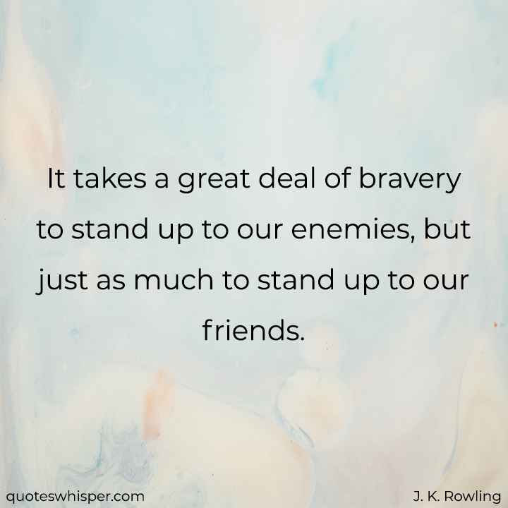  It takes a great deal of bravery to stand up to our enemies, but just as much to stand up to our friends. - J. K. Rowling