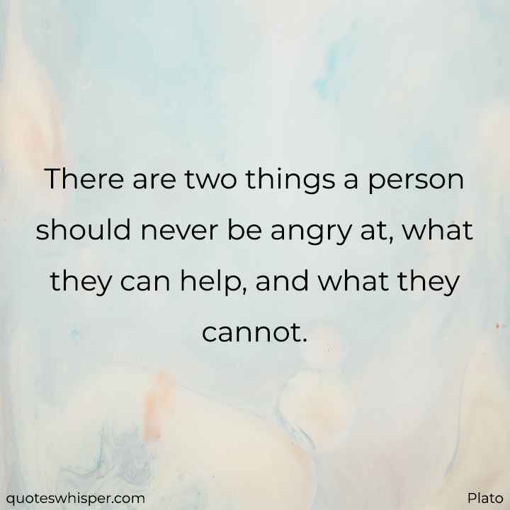  There are two things a person should never be angry at, what they can help, and what they cannot. - Plato