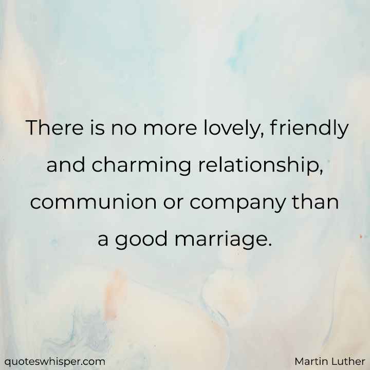  There is no more lovely, friendly and charming relationship, communion or company than a good marriage. - Martin Luther