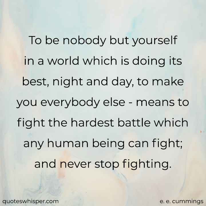  To be nobody but yourself in a world which is doing its best, night and day, to make you everybody else - means to fight the hardest battle which any human being can fight; and never stop fighting.  - e. e. cummings