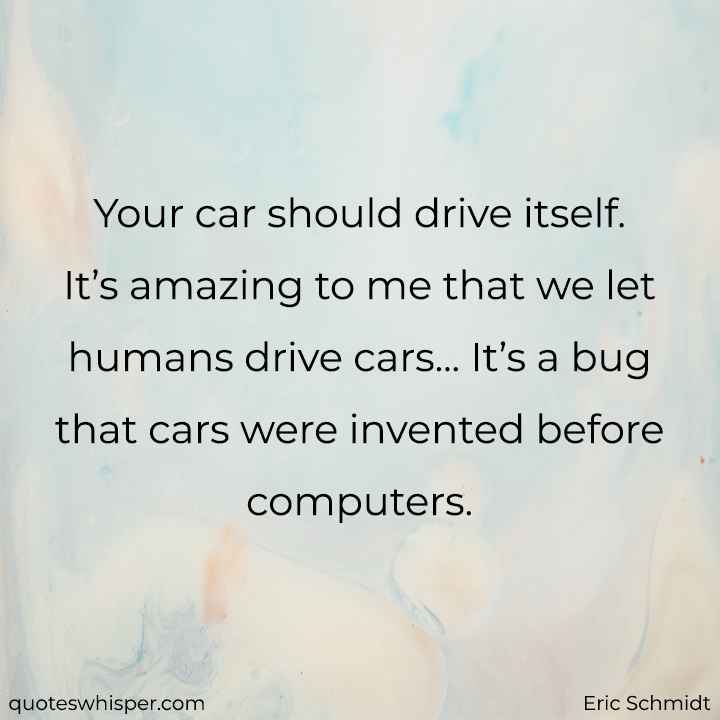  Your car should drive itself. It’s amazing to me that we let humans drive cars... It’s a bug that cars were invented before computers. - Eric Schmidt