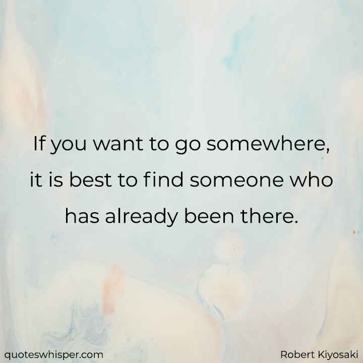  If you want to go somewhere, it is best to find someone who has already been there.  - Robert Kiyosaki