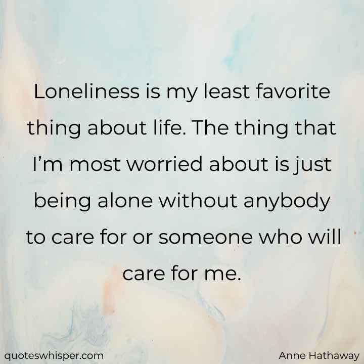  Loneliness is my least favorite thing about life. The thing that I’m most worried about is just being alone without anybody to care for or someone who will care for me. - Anne Hathaway