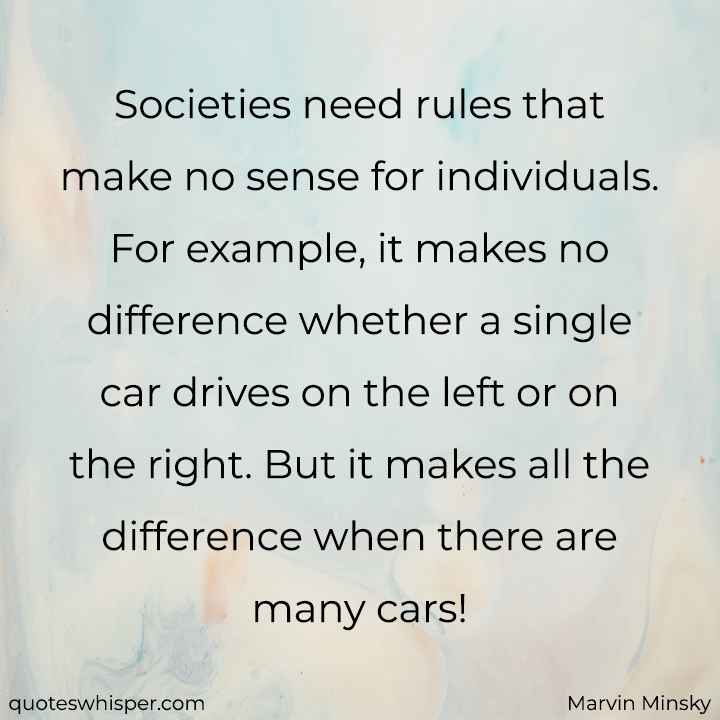  Societies need rules that make no sense for individuals. For example, it makes no difference whether a single car drives on the left or on the right. But it makes all the difference when there are many cars! - Marvin Minsky