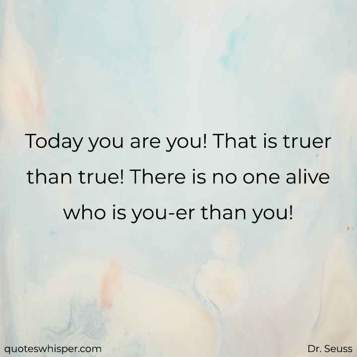  Today you are you! That is truer than true! There is no one alive who is you-er than you! - Dr. Seuss