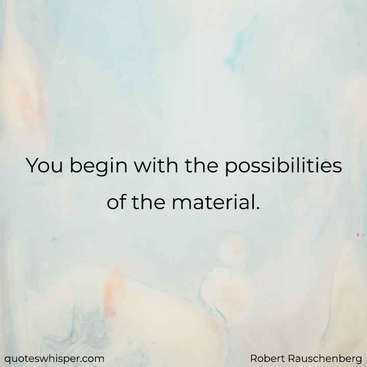  You begin with the possibilities of the material. - Robert Rauschenberg