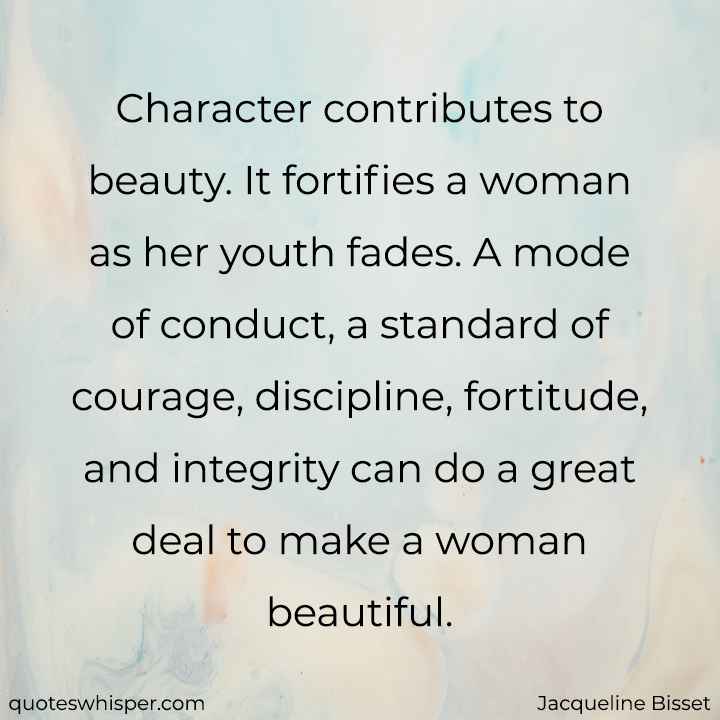  Character contributes to beauty. It fortifies a woman as her youth fades. A mode of conduct, a standard of courage, discipline, fortitude, and integrity can do a great deal to make a woman beautiful. - Jacqueline Bisset