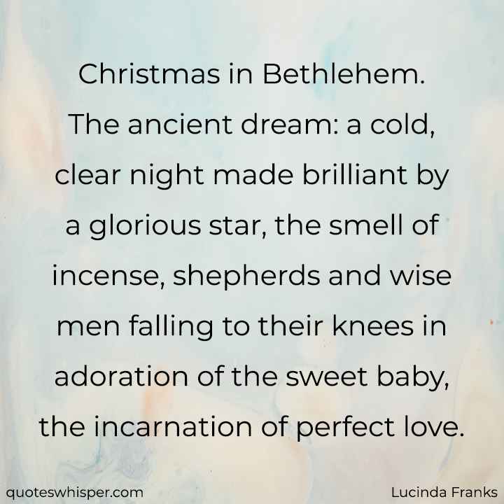  Christmas in Bethlehem. The ancient dream: a cold, clear night made brilliant by a glorious star, the smell of incense, shepherds and wise men falling to their knees in adoration of the sweet baby, the incarnation of perfect love. - Lucinda Franks