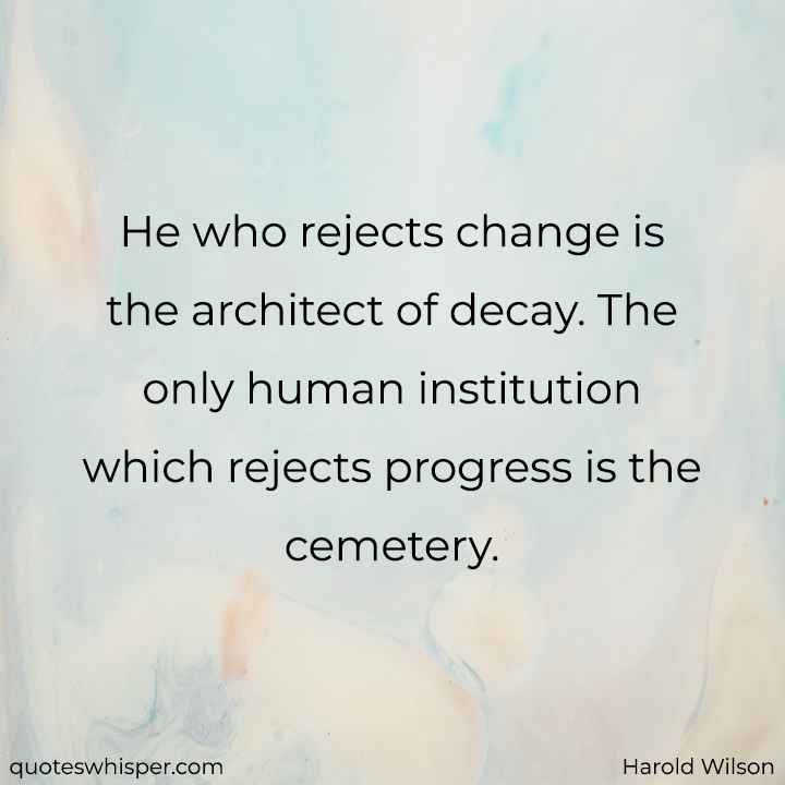  He who rejects change is the architect of decay. The only human institution which rejects progress is the cemetery. - Harold Wilson