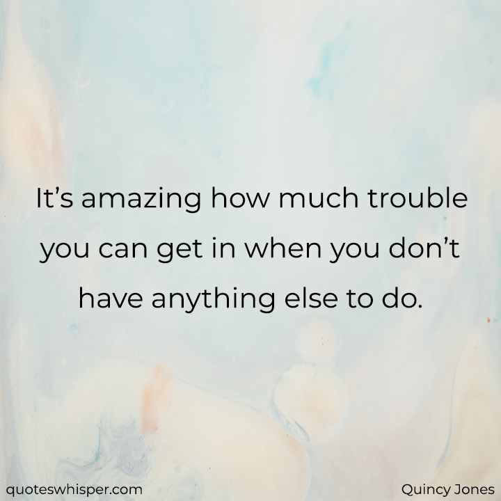  It’s amazing how much trouble you can get in when you don’t have anything else to do. - Quincy Jones