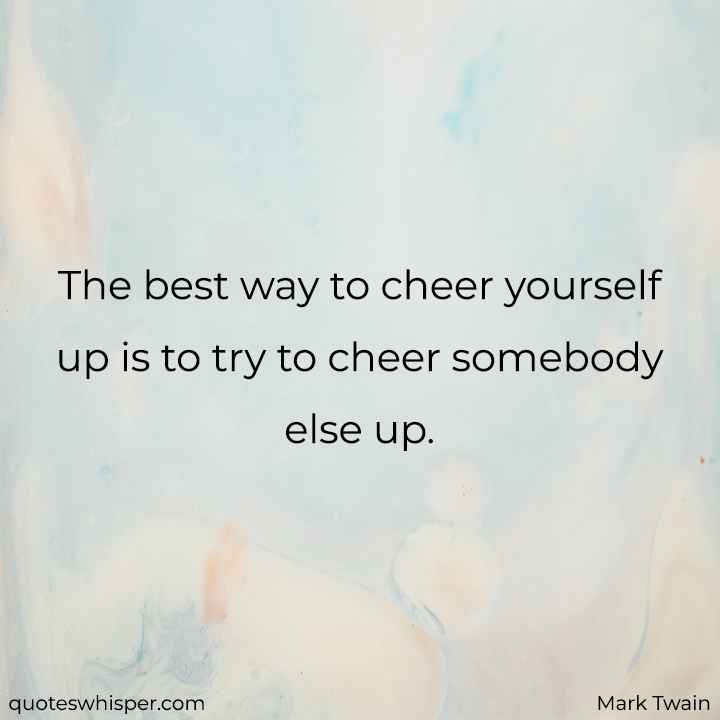  The best way to cheer yourself up is to try to cheer somebody else up.  - Mark Twain