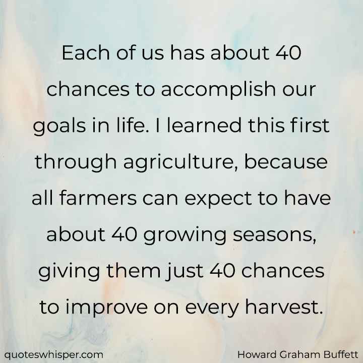  Each of us has about 40 chances to accomplish our goals in life. I learned this first through agriculture, because all farmers can expect to have about 40 growing seasons, giving them just 40 chances to improve on every harvest. - Howard Graham Buffett