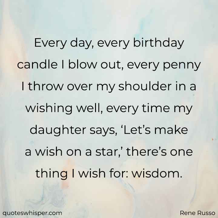  Every day, every birthday candle I blow out, every penny I throw over my shoulder in a wishing well, every time my daughter says, ‘Let’s make a wish on a star,’ there’s one thing I wish for: wisdom. - Rene Russo
