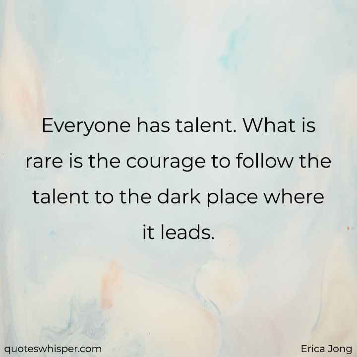 Everyone has talent. What is rare is the courage to follow the talent to the dark place where it leads. - Erica Jong
