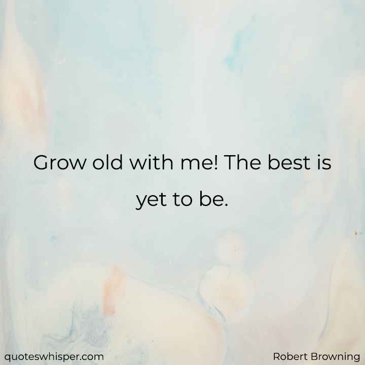  Grow old with me! The best is yet to be.  - Robert Browning