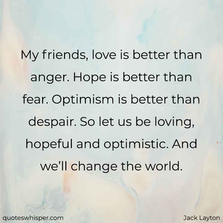  My friends, love is better than anger. Hope is better than fear. Optimism is better than despair. So let us be loving, hopeful and optimistic. And we’ll change the world. - Jack Layton