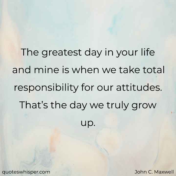  The greatest day in your life and mine is when we take total responsibility for our attitudes. That’s the day we truly grow up. - John C. Maxwell
