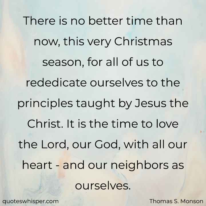  There is no better time than now, this very Christmas season, for all of us to rededicate ourselves to the principles taught by Jesus the Christ. It is the time to love the Lord, our God, with all our heart - and our neighbors as ourselves. - Thomas S. Monson