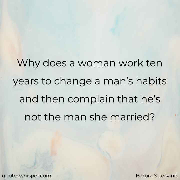  Why does a woman work ten years to change a man’s habits and then complain that he’s not the man she married? - Barbra Streisand
