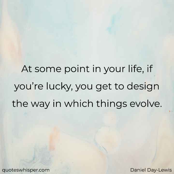 At some point in your life, if you’re lucky, you get to design the way in which things evolve. - Daniel Day-Lewis