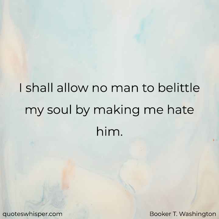  I shall allow no man to belittle my soul by making me hate him. - Booker T. Washington