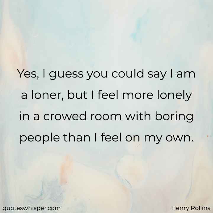  Yes, I guess you could say I am a loner, but I feel more lonely in a crowed room with boring people than I feel on my own. - Henry Rollins