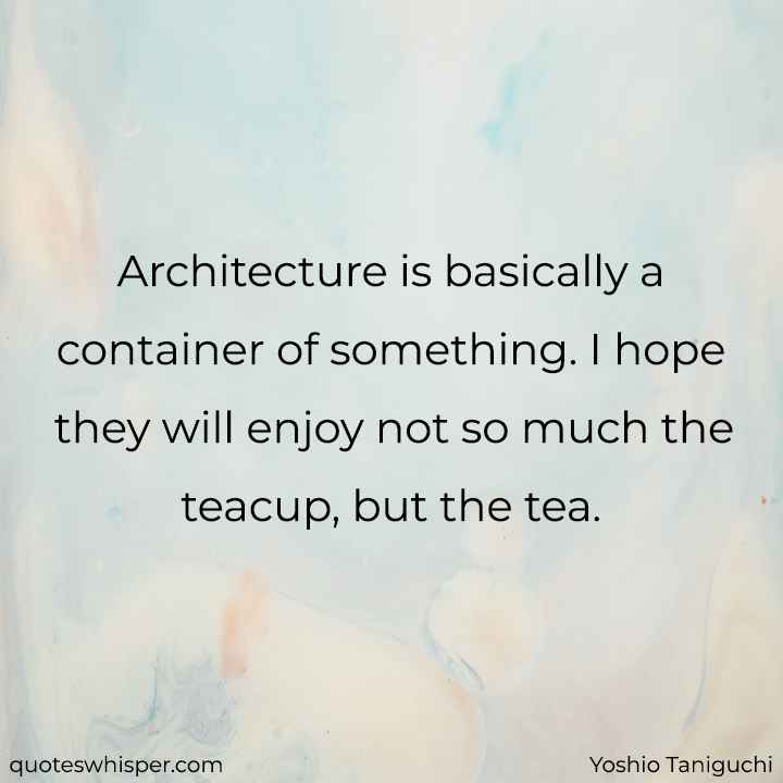  Architecture is basically a container of something. I hope they will enjoy not so much the teacup, but the tea. - Yoshio Taniguchi