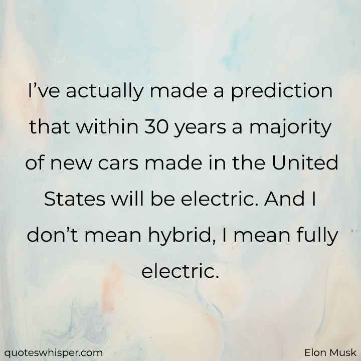  I’ve actually made a prediction that within 30 years a majority of new cars made in the United States will be electric. And I don’t mean hybrid, I mean fully electric. - Elon Musk