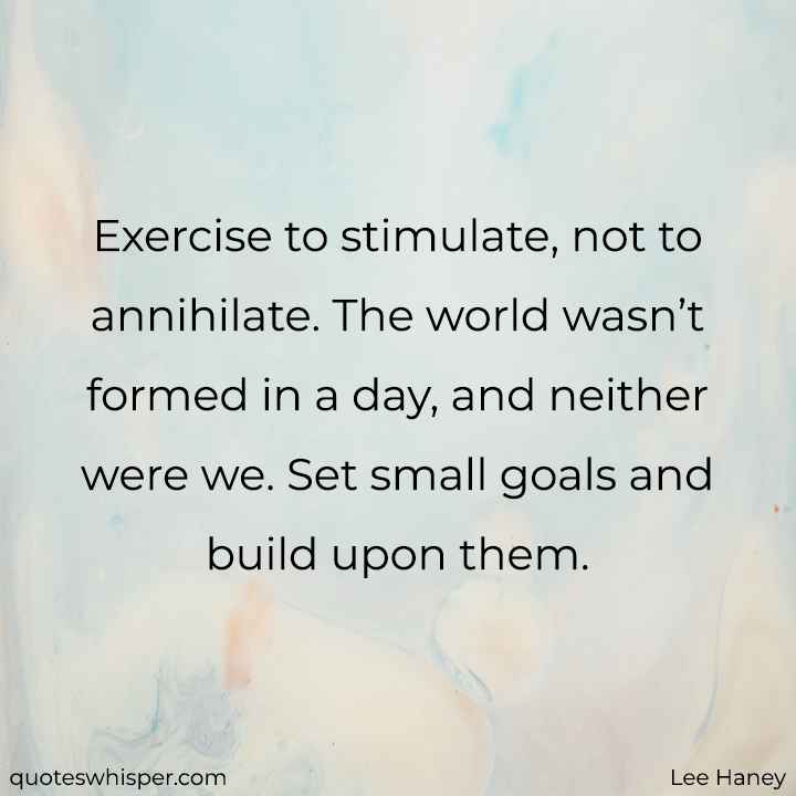  Exercise to stimulate, not to annihilate. The world wasn’t formed in a day, and neither were we. Set small goals and build upon them. - Lee Haney