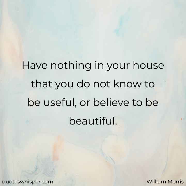  Have nothing in your house that you do not know to be useful, or believe to be beautiful. - William Morris