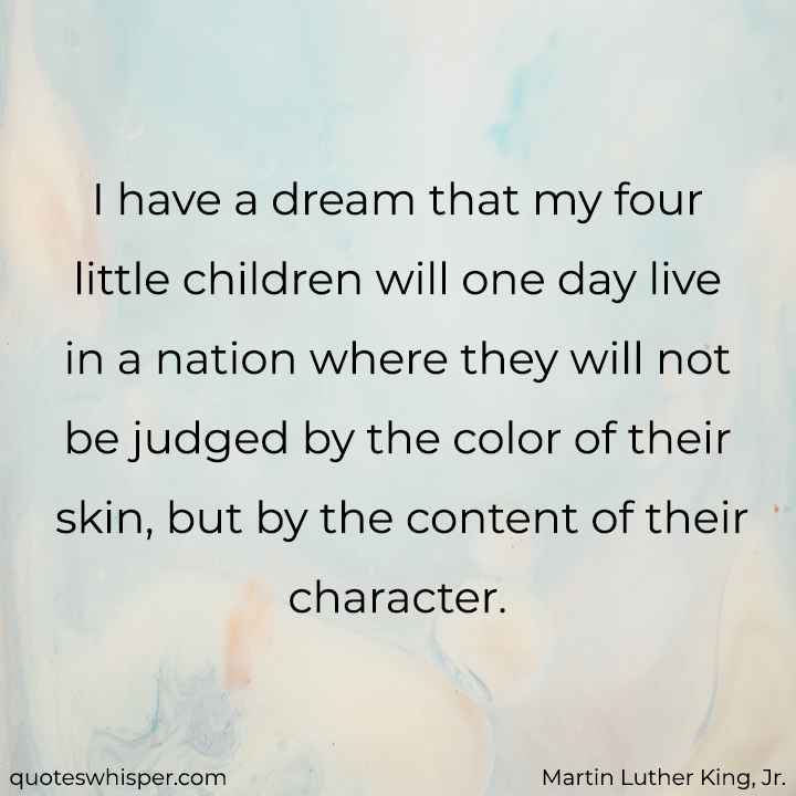  I have a dream that my four little children will one day live in a nation where they will not be judged by the color of their skin, but by the content of their character. - Martin Luther King, Jr.