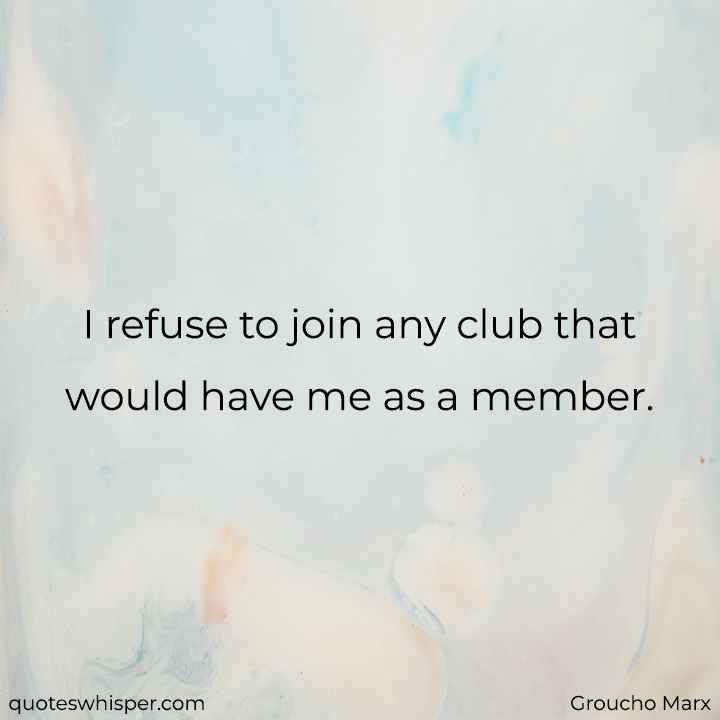  I refuse to join any club that would have me as a member.  - Groucho Marx
