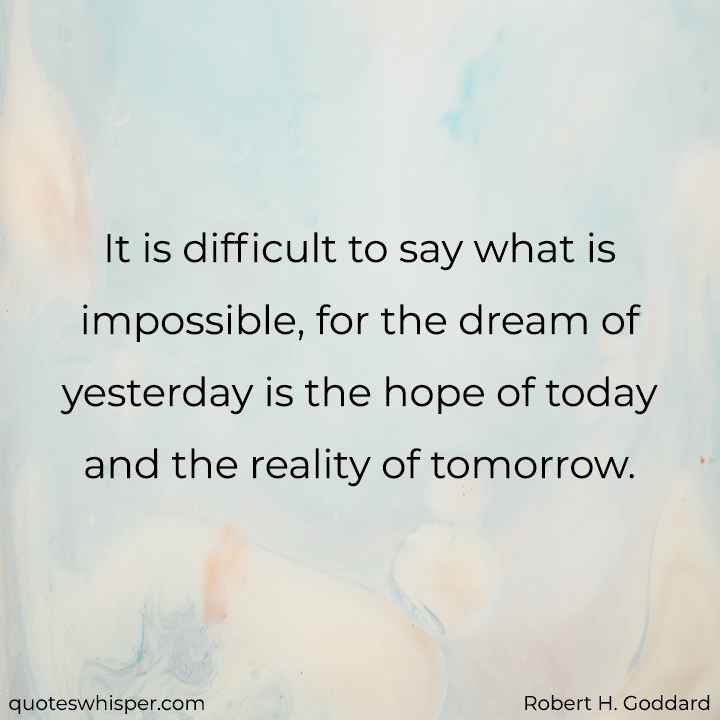  It is difficult to say what is impossible, for the dream of yesterday is the hope of today and the reality of tomorrow. - Robert H. Goddard
