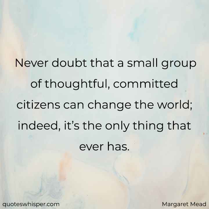  Never doubt that a small group of thoughtful, committed citizens can change the world; indeed, it’s the only thing that ever has. - Margaret Mead