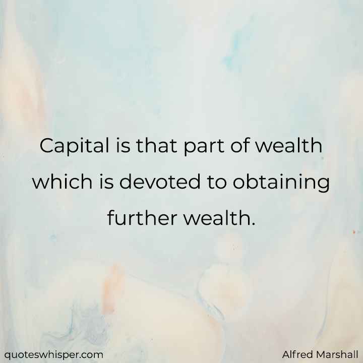  Capital is that part of wealth which is devoted to obtaining further wealth. - Alfred Marshall