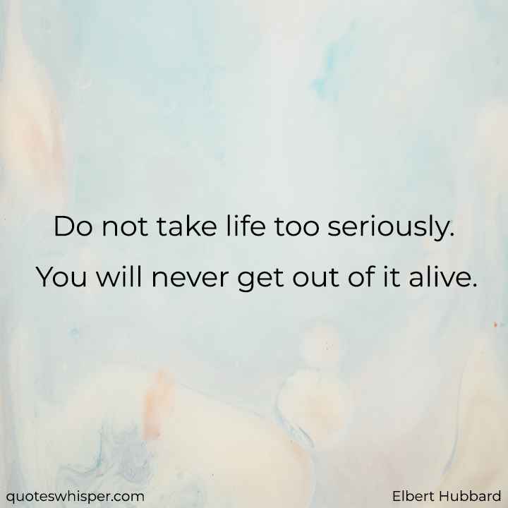  Do not take life too seriously. You will never get out of it alive.  - Elbert Hubbard