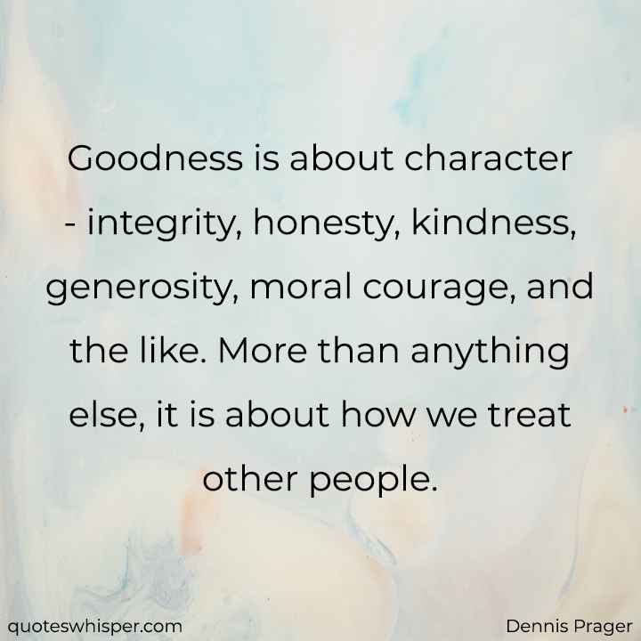  Goodness is about character - integrity, honesty, kindness, generosity, moral courage, and the like. More than anything else, it is about how we treat other people. - Dennis Prager